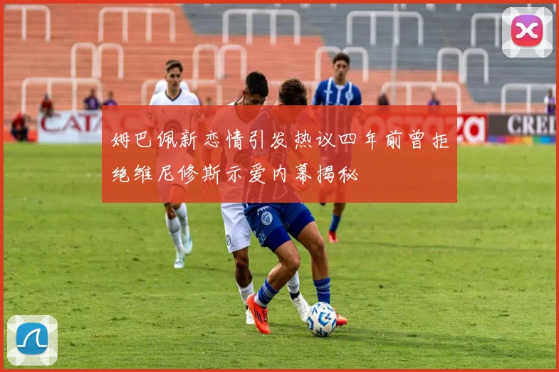 姆巴佩新恋情引发热议四年前曾拒绝维尼修斯示爱内幕揭秘