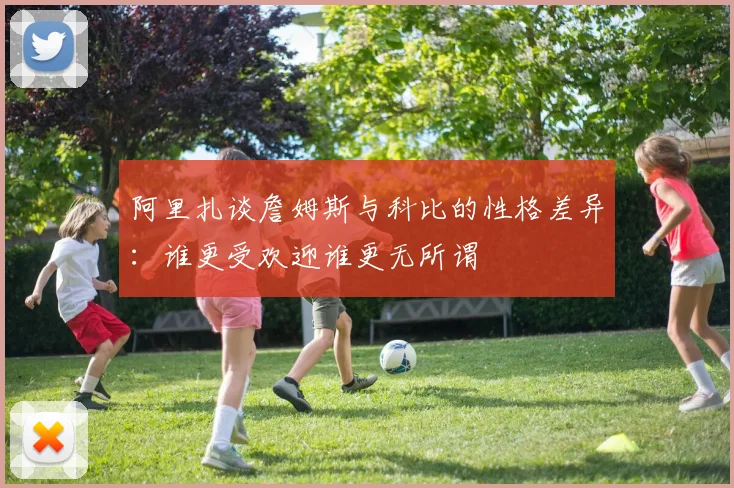 阿里扎谈詹姆斯与科比的性格差异：谁更受欢迎谁更无所谓