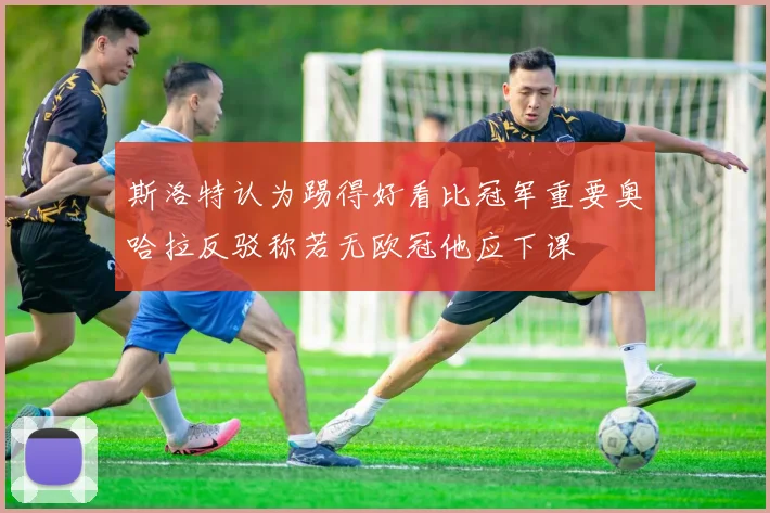 斯洛特认为踢得好看比冠军重要奥哈拉反驳称若无欧冠他应下课