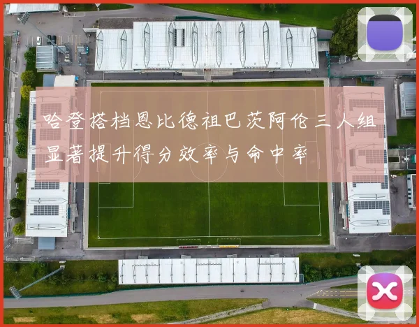 哈登搭档恩比德祖巴茨阿伦三人组显著提升得分效率与命中率