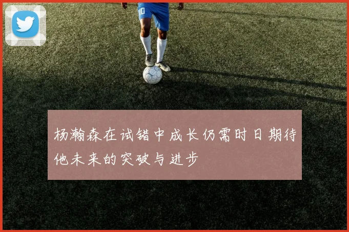 杨瀚森在试错中成长仍需时日期待他未来的突破与进步