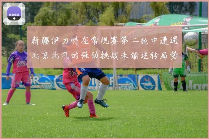 新疆伊力特在常规赛第二轮中遭遇北京北汽的强劲挑战未能逆转局势