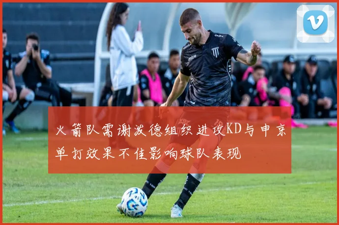 火箭队需谢泼德组织进攻KD与申京单打效果不佳影响球队表现