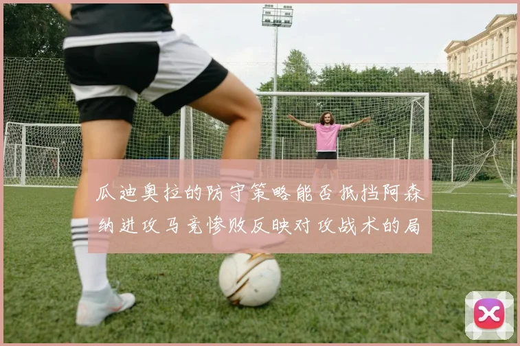 瓜迪奥拉的防守策略能否抵挡阿森纳进攻马竞惨败反映对攻战术的局限性