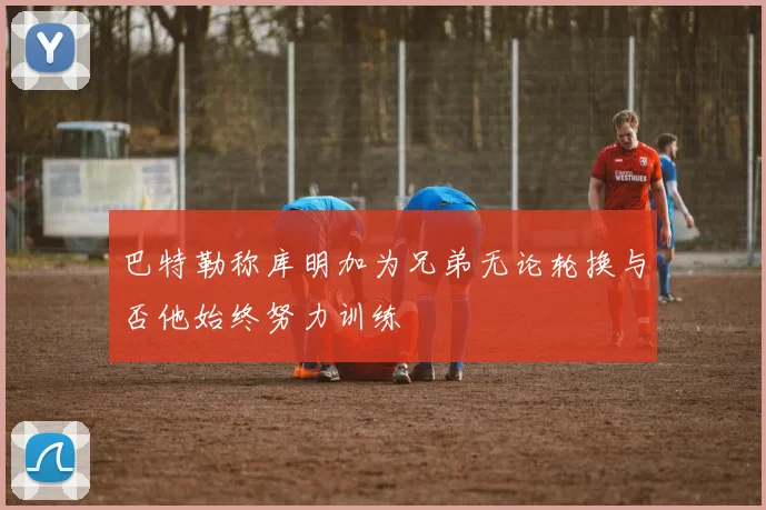 巴特勒称库明加为兄弟无论轮换与否他始终努力训练