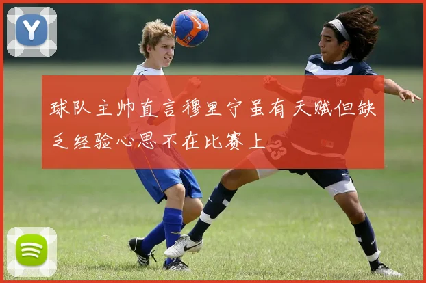 球队主帅直言穆里宁虽有天赋但缺乏经验心思不在比赛上