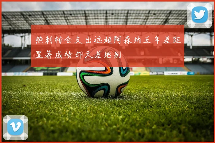 热刺转会支出远超阿森纳五年差距显著成绩却天差地别