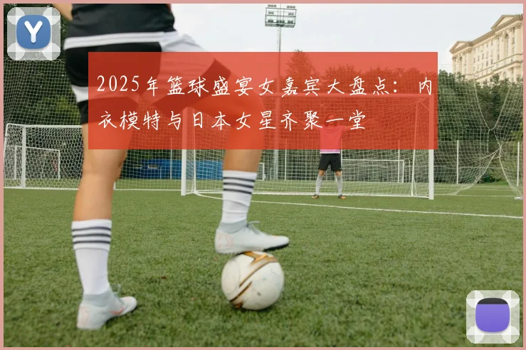 2025年篮球盛宴女嘉宾大盘点：内衣模特与日本女星齐聚一堂