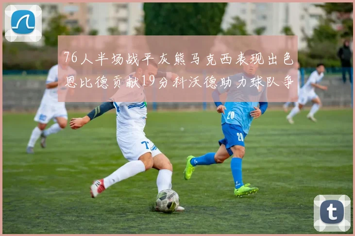 76人半场战平灰熊马克西表现出色恩比德贡献19分科沃德助力球队争胜