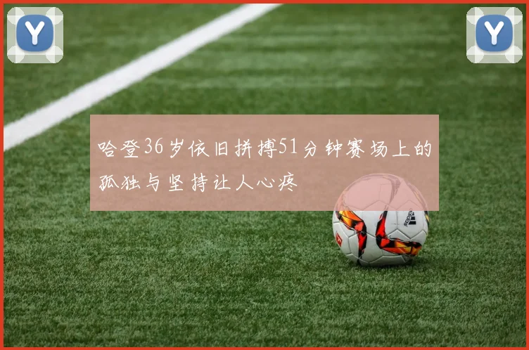 哈登36岁依旧拼搏51分钟赛场上的孤独与坚持让人心疼