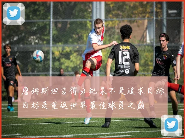 詹姆斯坦言得分纪录不是追求目标目标是重返世界最佳球员之巅