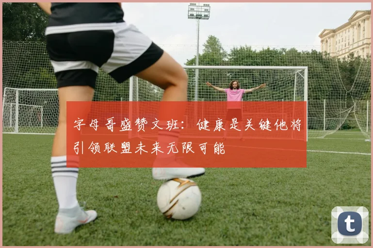 字母哥盛赞文班：健康是关键他将引领联盟未来无限可能