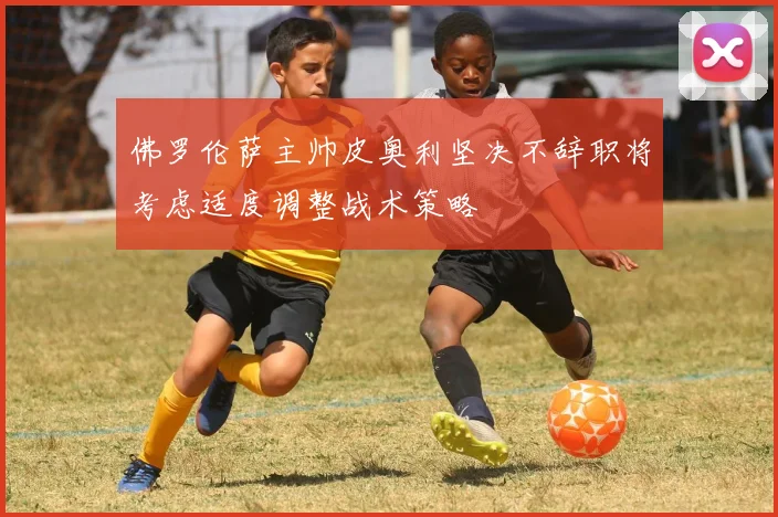 佛罗伦萨主帅皮奥利坚决不辞职将考虑适度调整战术策略