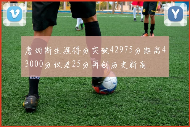 詹姆斯生涯得分突破42975分距离43000分仅差25分再创历史新高