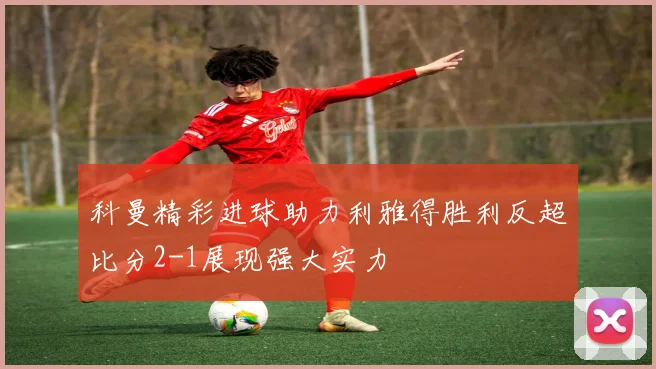 科曼精彩进球助力利雅得胜利反超比分2-1展现强大实力