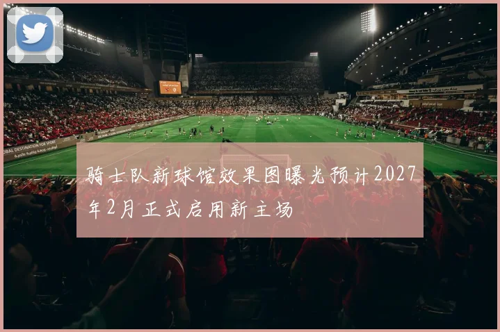 骑士队新球馆效果图曝光预计2027年2月正式启用新主场