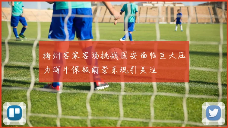 梅州客家客场挑战国安面临巨大压力海牛保级前景乐观引关注