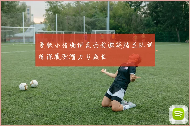 曼联小将谢伊莱西受邀英格兰队训练课展现潜力与成长