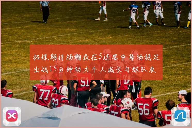 拓媒期待杨瀚森在5连客中每场稳定出战15分钟助力个人成长与球队表现