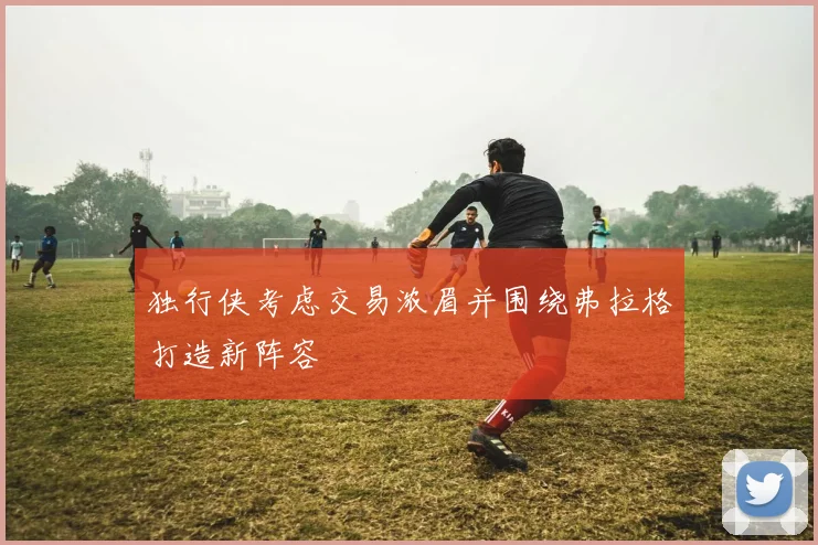 独行侠考虑交易浓眉并围绕弗拉格打造新阵容