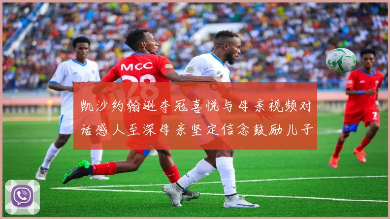 凯沙约翰逊夺冠喜悦与母亲视频对话感人至深母亲坚定信念鼓励儿子追梦