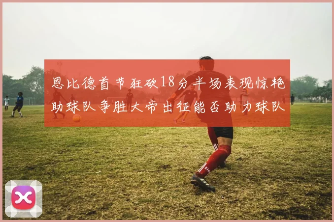 恩比德首节狂砍18分半场表现惊艳助球队争胜大帝出征能否助力球队逆袭