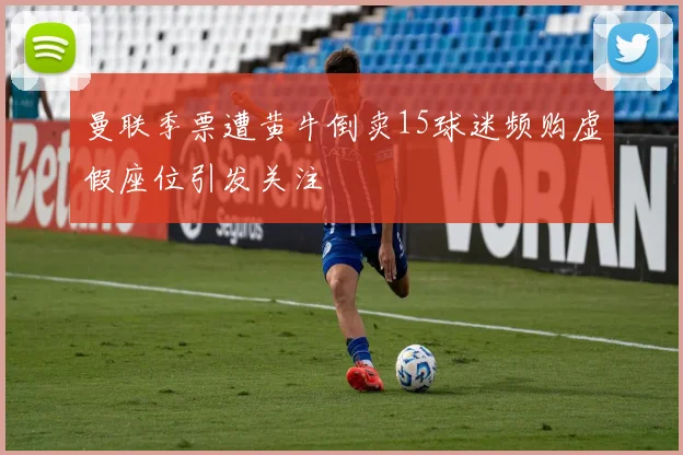 曼联季票遭黄牛倒卖15球迷频购虚假座位引发关注