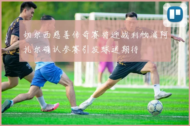 切尔西慈善传奇赛将迎战利物浦阿扎尔确认参赛引发球迷期待