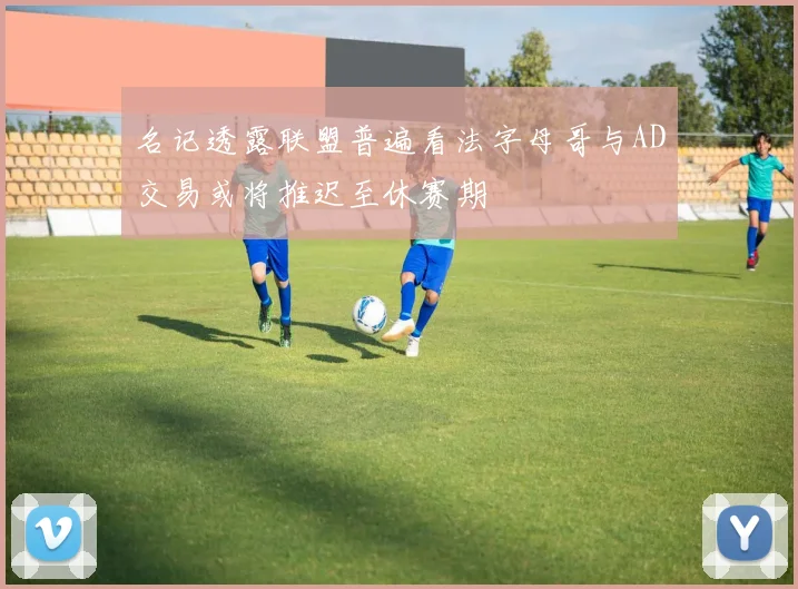 名记透露联盟普遍看法字母哥与AD交易或将推迟至休赛期