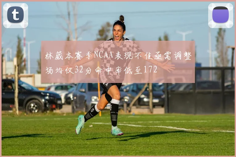 林葳本赛季NCAA表现不佳亟需调整场均仅32分命中率低至172