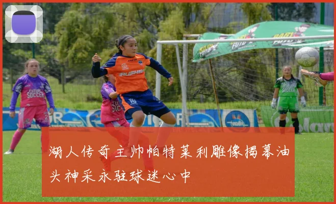 湖人传奇主帅帕特莱利雕像揭幕油头神采永驻球迷心中