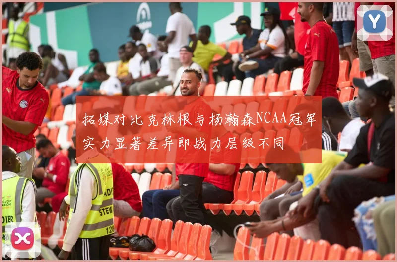 拓媒对比克林根与杨瀚森NCAA冠军实力显著差异即战力层级不同