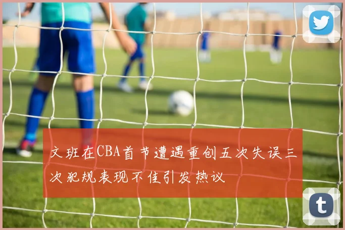 文班在CBA首节遭遇重创五次失误三次犯规表现不佳引发热议