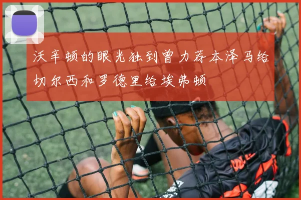 沃辛顿的眼光独到曾力荐本泽马给切尔西和罗德里给埃弗顿