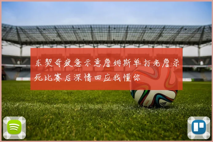 东契奇疲惫示意詹姆斯单打老詹杀死比赛后深情回应我懂你